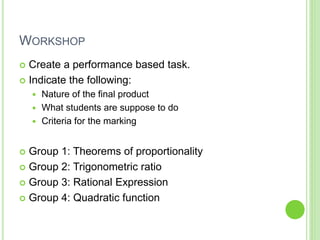 WORKSHOP
 Create a performance based task.
 Indicate the following:
 Nature of the final product
 What students are suppose to do
 Criteria for the marking
 Group 1: Theorems of proportionality
 Group 2: Trigonometric ratio
 Group 3: Rational Expression
 Group 4: Quadratic function
 
