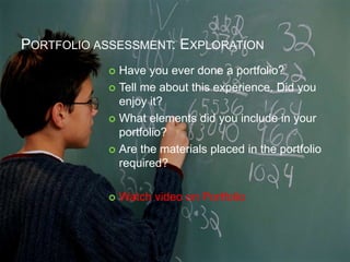 PORTFOLIO ASSESSMENT: EXPLORATION
 Have you ever done a portfolio?
 Tell me about this experience. Did you
enjoy it?
 What elements did you include in your
portfolio?
 Are the materials placed in the portfolio
required?
 Watch video on Portfolio
 