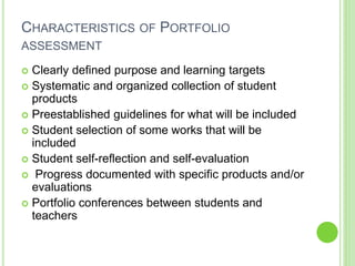CHARACTERISTICS OF PORTFOLIO
ASSESSMENT
 Clearly defined purpose and learning targets
 Systematic and organized collection of student
products
 Preestablished guidelines for what will be included
 Student selection of some works that will be
included
 Student self-reflection and self-evaluation
 Progress documented with specific products and/or
evaluations
 Portfolio conferences between students and
teachers
 