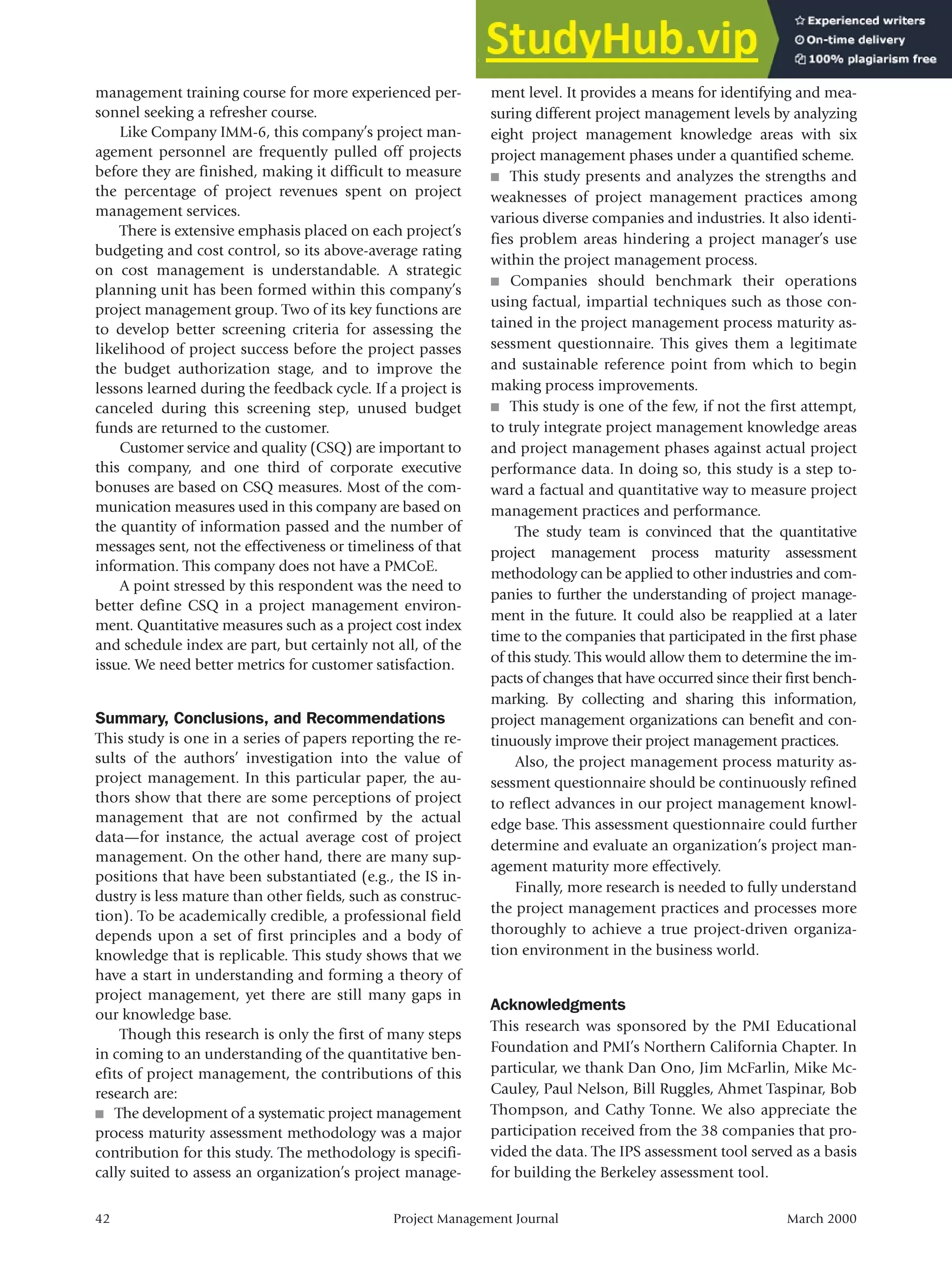 management training course for more experienced per-
sonnel seeking a refresher course.
Like Company IMM-6, this company’s project man-
agement personnel are frequently pulled off projects
before they are finished, making it difficult to measure
the percentage of project revenues spent on project
management services.
There is extensive emphasis placed on each project’s
budgeting and cost control, so its above-average rating
on cost management is understandable. A strategic
planning unit has been formed within this company’s
project management group. Two of its key functions are
to develop better screening criteria for assessing the
likelihood of project success before the project passes
the budget authorization stage, and to improve the
lessons learned during the feedback cycle. If a project is
canceled during this screening step, unused budget
funds are returned to the customer.
Customer service and quality (CSQ) are important to
this company, and one third of corporate executive
bonuses are based on CSQ measures. Most of the com-
munication measures used in this company are based on
the quantity of information passed and the number of
messages sent, not the effectiveness or timeliness of that
information. This company does not have a PMCoE.
A point stressed by this respondent was the need to
better define CSQ in a project management environ-
ment. Quantitative measures such as a project cost index
and schedule index are part, but certainly not all, of the
issue. We need better metrics for customer satisfaction.
Summary, Conclusions, and Recommendations
This study is one in a series of papers reporting the re-
sults of the authors’ investigation into the value of
project management. In this particular paper, the au-
thors show that there are some perceptions of project
management that are not confirmed by the actual
data—for instance, the actual average cost of project
management. On the other hand, there are many sup-
positions that have been substantiated (e.g., the IS in-
dustry is less mature than other fields, such as construc-
tion). To be academically credible, a professional field
depends upon a set of first principles and a body of
knowledge that is replicable. This study shows that we
have a start in understanding and forming a theory of
project management, yet there are still many gaps in
our knowledge base.
Though this research is only the first of many steps
in coming to an understanding of the quantitative ben-
efits of project management, the contributions of this
research are:
■ The development of a systematic project management
process maturity assessment methodology was a major
contribution for this study. The methodology is specifi-
cally suited to assess an organization’s project manage-
ment level. It provides a means for identifying and mea-
suring different project management levels by analyzing
eight project management knowledge areas with six
project management phases under a quantified scheme.
■ This study presents and analyzes the strengths and
weaknesses of project management practices among
various diverse companies and industries. It also identi-
fies problem areas hindering a project manager’s use
within the project management process.
■ Companies should benchmark their operations
using factual, impartial techniques such as those con-
tained in the project management process maturity as-
sessment questionnaire. This gives them a legitimate
and sustainable reference point from which to begin
making process improvements.
■ This study is one of the few, if not the first attempt,
to truly integrate project management knowledge areas
and project management phases against actual project
performance data. In doing so, this study is a step to-
ward a factual and quantitative way to measure project
management practices and performance.
The study team is convinced that the quantitative
project management process maturity assessment
methodology can be applied to other industries and com-
panies to further the understanding of project manage-
ment in the future. It could also be reapplied at a later
time to the companies that participated in the first phase
of this study. This would allow them to determine the im-
pacts of changes that have occurred since their first bench-
marking. By collecting and sharing this information,
project management organizations can benefit and con-
tinuously improve their project management practices.
Also, the project management process maturity as-
sessment questionnaire should be continuously refined
to reflect advances in our project management knowl-
edge base. This assessment questionnaire could further
determine and evaluate an organization’s project man-
agement maturity more effectively.
Finally, more research is needed to fully understand
the project management practices and processes more
thoroughly to achieve a true project-driven organiza-
tion environment in the business world.
Acknowledgments
This research was sponsored by the PMI Educational
Foundation and PMI’s Northern California Chapter. In
particular, we thank Dan Ono, Jim McFarlin, Mike Mc-
Cauley, Paul Nelson, Bill Ruggles, Ahmet Taspinar, Bob
Thompson, and Cathy Tonne. We also appreciate the
participation received from the 38 companies that pro-
vided the data. The IPS assessment tool served as a basis
for building the Berkeley assessment tool.
42 Project Management Journal March 2000
 