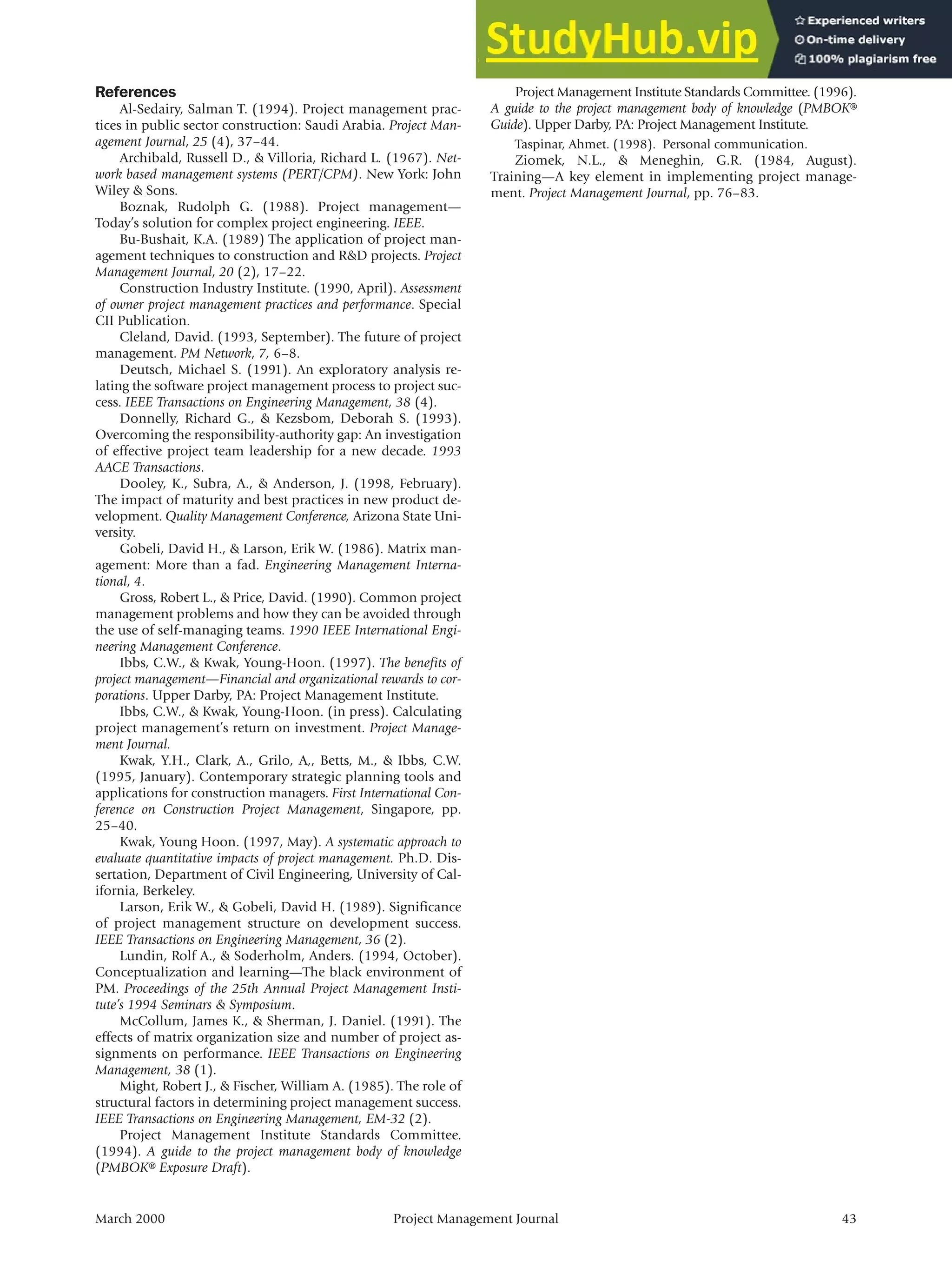 March 2000 Project Management Journal 43
References
Al-Sedairy, Salman T. (1994). Project management prac-
tices in public sector construction: Saudi Arabia. Project Man-
agement Journal, 25 (4), 37–44.
Archibald, Russell D., & Villoria, Richard L. (1967). Net-
work based management systems (PERT/CPM). New York: John
Wiley & Sons.
Boznak, Rudolph G. (1988). Project management—
Today’s solution for complex project engineering. IEEE.
Bu-Bushait, K.A. (1989) The application of project man-
agement techniques to construction and R&D projects. Project
Management Journal, 20 (2), 17–22.
Construction Industry Institute. (1990, April). Assessment
of owner project management practices and performance. Special
CII Publication.
Cleland, David. (1993, September). The future of project
management. PM Network, 7, 6–8.
Deutsch, Michael S. (1991). An exploratory analysis re-
lating the software project management process to project suc-
cess. IEEE Transactions on Engineering Management, 38 (4).
Donnelly, Richard G., & Kezsbom, Deborah S. (1993).
Overcoming the responsibility-authority gap: An investigation
of effective project team leadership for a new decade. 1993
AACE Transactions.
Dooley, K., Subra, A., & Anderson, J. (1998, February).
The impact of maturity and best practices in new product de-
velopment. Quality Management Conference, Arizona State Uni-
versity.
Gobeli, David H., & Larson, Erik W. (1986). Matrix man-
agement: More than a fad. Engineering Management Interna-
tional, 4.
Gross, Robert L., & Price, David. (1990). Common project
management problems and how they can be avoided through
the use of self-managing teams. 1990 IEEE International Engi-
neering Management Conference.
Ibbs, C.W., & Kwak, Young-Hoon. (1997). The benefits of
project management—Financial and organizational rewards to cor-
porations. Upper Darby, PA: Project Management Institute.
Ibbs, C.W., & Kwak, Young-Hoon. (in press). Calculating
project management’s return on investment. Project Manage-
ment Journal.
Kwak, Y.H., Clark, A., Grilo, A,, Betts, M., & Ibbs, C.W.
(1995, January). Contemporary strategic planning tools and
applications for construction managers. First International Con-
ference on Construction Project Management, Singapore, pp.
25–40.
Kwak, Young Hoon. (1997, May). A systematic approach to
evaluate quantitative impacts of project management. Ph.D. Dis-
sertation, Department of Civil Engineering, University of Cal-
ifornia, Berkeley.
Larson, Erik W., & Gobeli, David H. (1989). Significance
of project management structure on development success.
IEEE Transactions on Engineering Management, 36 (2).
Lundin, Rolf A., & Soderholm, Anders. (1994, October).
Conceptualization and learning—The black environment of
PM. Proceedings of the 25th Annual Project Management Insti-
tute’s 1994 Seminars & Symposium.
McCollum, James K., & Sherman, J. Daniel. (1991). The
effects of matrix organization size and number of project as-
signments on performance. IEEE Transactions on Engineering
Management, 38 (1).
Might, Robert J., & Fischer, William A. (1985). The role of
structural factors in determining project management success.
IEEE Transactions on Engineering Management, EM-32 (2).
Project Management Institute Standards Committee.
(1994). A guide to the project management body of knowledge
(PMBOK® Exposure Draft).
Project Management Institute Standards Committee. (1996).
A guide to the project management body of knowledge (PMBOK®
Guide). Upper Darby, PA: Project Management Institute.
Taspinar, Ahmet. (1998). Personal communication.
Ziomek, N.L., & Meneghin, G.R. (1984, August).
Training—A key element in implementing project manage-
ment. Project Management Journal, pp. 76–83.
 