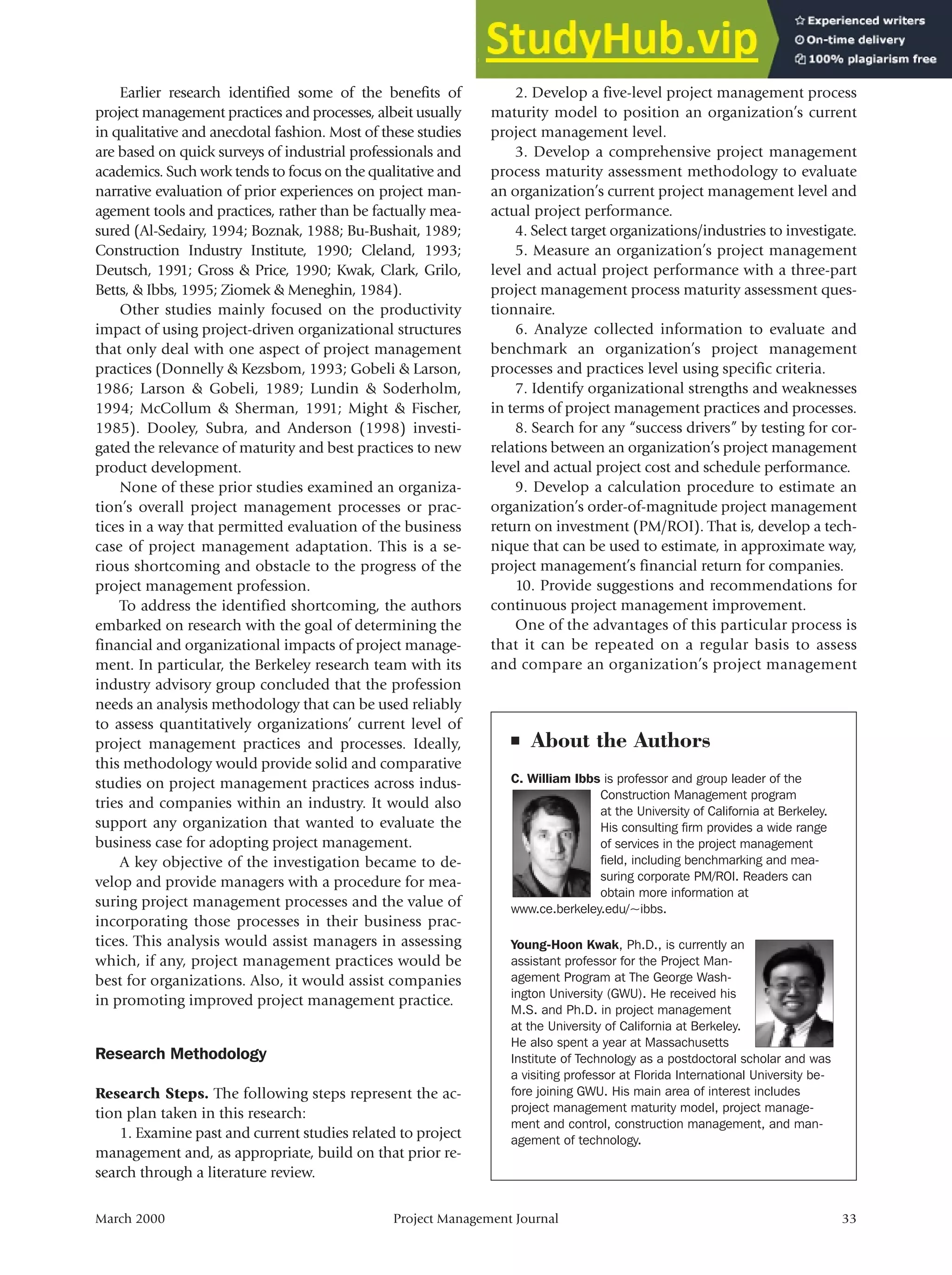 Earlier research identified some of the benefits of
project management practices and processes, albeit usually
in qualitative and anecdotal fashion. Most of these studies
are based on quick surveys of industrial professionals and
academics. Such work tends to focus on the qualitative and
narrative evaluation of prior experiences on project man-
agement tools and practices, rather than be factually mea-
sured (Al-Sedairy, 1994; Boznak, 1988; Bu-Bushait, 1989;
Construction Industry Institute, 1990; Cleland, 1993;
Deutsch, 1991; Gross & Price, 1990; Kwak, Clark, Grilo,
Betts, & Ibbs, 1995; Ziomek & Meneghin, 1984).
Other studies mainly focused on the productivity
impact of using project-driven organizational structures
that only deal with one aspect of project management
practices (Donnelly & Kezsbom, 1993; Gobeli & Larson,
1986; Larson & Gobeli, 1989; Lundin & Soderholm,
1994; McCollum & Sherman, 1991; Might & Fischer,
1985). Dooley, Subra, and Anderson (1998) investi-
gated the relevance of maturity and best practices to new
product development.
None of these prior studies examined an organiza-
tion’s overall project management processes or prac-
tices in a way that permitted evaluation of the business
case of project management adaptation. This is a se-
rious shortcoming and obstacle to the progress of the
project management profession.
To address the identified shortcoming, the authors
embarked on research with the goal of determining the
financial and organizational impacts of project manage-
ment. In particular, the Berkeley research team with its
industry advisory group concluded that the profession
needs an analysis methodology that can be used reliably
to assess quantitatively organizations’ current level of
project management practices and processes. Ideally,
this methodology would provide solid and comparative
studies on project management practices across indus-
tries and companies within an industry. It would also
support any organization that wanted to evaluate the
business case for adopting project management.
A key objective of the investigation became to de-
velop and provide managers with a procedure for mea-
suring project management processes and the value of
incorporating those processes in their business prac-
tices. This analysis would assist managers in assessing
which, if any, project management practices would be
best for organizations. Also, it would assist companies
in promoting improved project management practice.
Research Methodology
Research Steps. The following steps represent the ac-
tion plan taken in this research:
1. Examine past and current studies related to project
management and, as appropriate, build on that prior re-
search through a literature review.
2. Develop a five-level project management process
maturity model to position an organization’s current
project management level.
3. Develop a comprehensive project management
process maturity assessment methodology to evaluate
an organization’s current project management level and
actual project performance.
4. Select target organizations/industries to investigate.
5. Measure an organization’s project management
level and actual project performance with a three-part
project management process maturity assessment ques-
tionnaire.
6. Analyze collected information to evaluate and
benchmark an organization’s project management
processes and practices level using specific criteria.
7. Identify organizational strengths and weaknesses
in terms of project management practices and processes.
8. Search for any “success drivers” by testing for cor-
relations between an organization’s project management
level and actual project cost and schedule performance.
9. Develop a calculation procedure to estimate an
organization’s order-of-magnitude project management
return on investment (PM/ROI). That is, develop a tech-
nique that can be used to estimate, in approximate way,
project management’s financial return for companies.
10. Provide suggestions and recommendations for
continuous project management improvement.
One of the advantages of this particular process is
that it can be repeated on a regular basis to assess
and compare an organization’s project management
March 2000 Project Management Journal 33
■ About the Authors
C. William Ibbs is professor and group leader of the
Construction Management program
at the University of California at Berkeley.
His consulting firm provides a wide range
of services in the project management
field, including benchmarking and mea-
suring corporate PM/ROI. Readers can
obtain more information at
www.ce.berkeley.edu/~ibbs.
Young-Hoon Kwak, Ph.D., is currently an
assistant professor for the Project Man-
agement Program at The George Wash-
ington University (GWU). He received his
M.S. and Ph.D. in project management
at the University of California at Berkeley.
He also spent a year at Massachusetts
Institute of Technology as a postdoctoral scholar and was
a visiting professor at Florida International University be-
fore joining GWU. His main area of interest includes
project management maturity model, project manage-
ment and control, construction management, and man-
agement of technology.
 