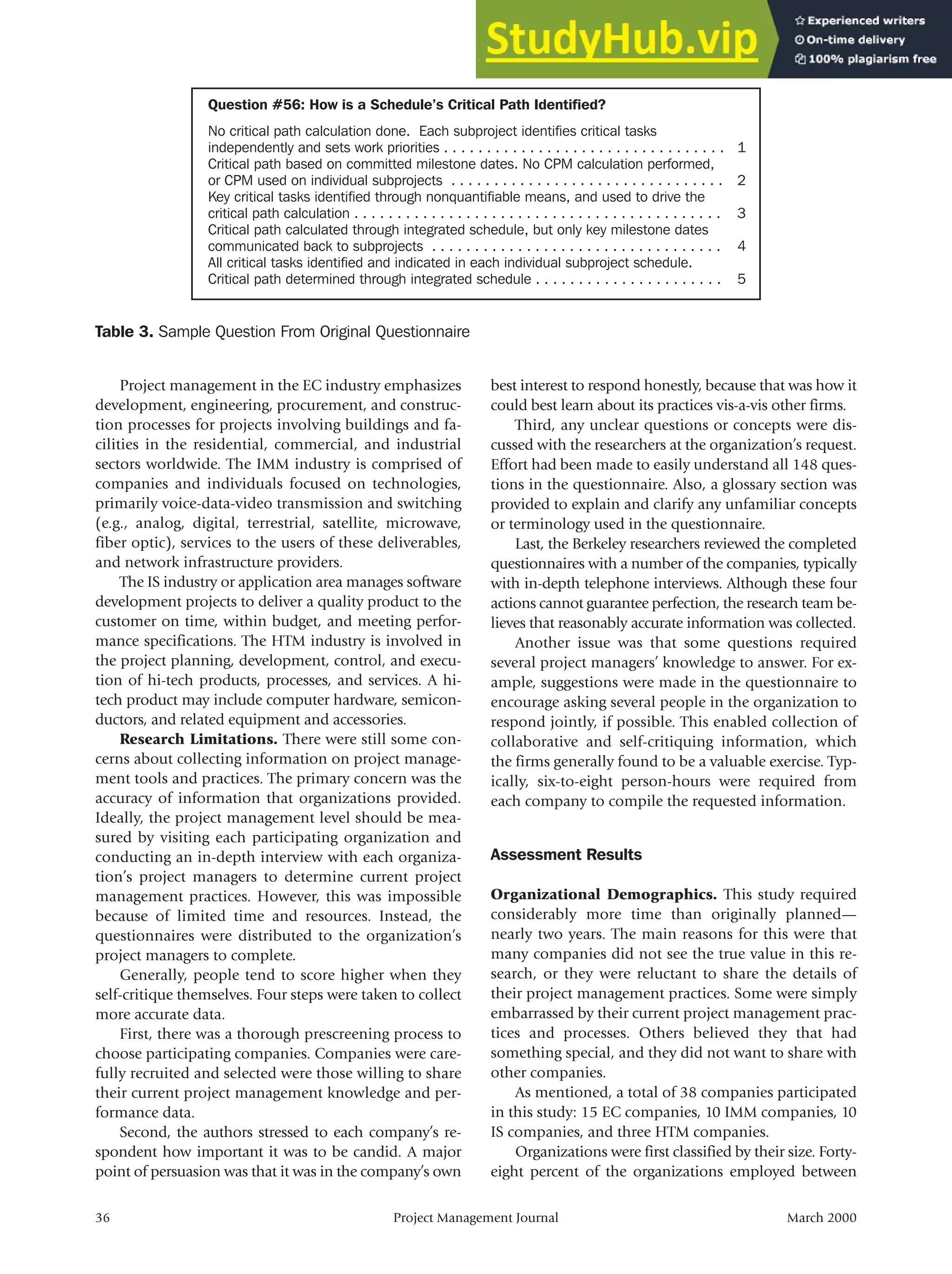 Project management in the EC industry emphasizes
development, engineering, procurement, and construc-
tion processes for projects involving buildings and fa-
cilities in the residential, commercial, and industrial
sectors worldwide. The IMM industry is comprised of
companies and individuals focused on technologies,
primarily voice-data-video transmission and switching
(e.g., analog, digital, terrestrial, satellite, microwave,
fiber optic), services to the users of these deliverables,
and network infrastructure providers.
The IS industry or application area manages software
development projects to deliver a quality product to the
customer on time, within budget, and meeting perfor-
mance specifications. The HTM industry is involved in
the project planning, development, control, and execu-
tion of hi-tech products, processes, and services. A hi-
tech product may include computer hardware, semicon-
ductors, and related equipment and accessories.
Research Limitations. There were still some con-
cerns about collecting information on project manage-
ment tools and practices. The primary concern was the
accuracy of information that organizations provided.
Ideally, the project management level should be mea-
sured by visiting each participating organization and
conducting an in-depth interview with each organiza-
tion’s project managers to determine current project
management practices. However, this was impossible
because of limited time and resources. Instead, the
questionnaires were distributed to the organization’s
project managers to complete.
Generally, people tend to score higher when they
self-critique themselves. Four steps were taken to collect
more accurate data.
First, there was a thorough prescreening process to
choose participating companies. Companies were care-
fully recruited and selected were those willing to share
their current project management knowledge and per-
formance data.
Second, the authors stressed to each company’s re-
spondent how important it was to be candid. A major
point of persuasion was that it was in the company’s own
best interest to respond honestly, because that was how it
could best learn about its practices vis-a-vis other firms.
Third, any unclear questions or concepts were dis-
cussed with the researchers at the organization’s request.
Effort had been made to easily understand all 148 ques-
tions in the questionnaire. Also, a glossary section was
provided to explain and clarify any unfamiliar concepts
or terminology used in the questionnaire.
Last, the Berkeley researchers reviewed the completed
questionnaires with a number of the companies, typically
with in-depth telephone interviews. Although these four
actions cannot guarantee perfection, the research team be-
lieves that reasonably accurate information was collected.
Another issue was that some questions required
several project managers’ knowledge to answer. For ex-
ample, suggestions were made in the questionnaire to
encourage asking several people in the organization to
respond jointly, if possible. This enabled collection of
collaborative and self-critiquing information, which
the firms generally found to be a valuable exercise. Typ-
ically, six-to-eight person-hours were required from
each company to compile the requested information.
Assessment Results
Organizational Demographics. This study required
considerably more time than originally planned—
nearly two years. The main reasons for this were that
many companies did not see the true value in this re-
search, or they were reluctant to share the details of
their project management practices. Some were simply
embarrassed by their current project management prac-
tices and processes. Others believed they that had
something special, and they did not want to share with
other companies.
As mentioned, a total of 38 companies participated
in this study: 15 EC companies, 10 IMM companies, 10
IS companies, and three HTM companies.
Organizations were first classified by their size. Forty-
eight percent of the organizations employed between
36 Project Management Journal March 2000
Table 3. Sample Question From Original Questionnaire
Question #56: How is a Schedule’s Critical Path Identified?
No critical path calculation done. Each subproject identifies critical tasks
independently and sets work priorities . . . . . . . . . . . . . . . . . . . . . . . . . . . . . . . . .
Critical path based on committed milestone dates. No CPM calculation performed,
or CPM used on individual subprojects . . . . . . . . . . . . . . . . . . . . . . . . . . . . . . . .
Key critical tasks identified through nonquantifiable means, and used to drive the
critical path calculation . . . . . . . . . . . . . . . . . . . . . . . . . . . . . . . . . . . . . . . . . . .
Critical path calculated through integrated schedule, but only key milestone dates
communicated back to subprojects . . . . . . . . . . . . . . . . . . . . . . . . . . . . . . . . . .
All critical tasks identified and indicated in each individual subproject schedule.
Critical path determined through integrated schedule . . . . . . . . . . . . . . . . . . . . . .
1
2
3
4
5
 
