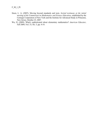 F_M_1_PI
Steen, L. A. (2007). Moving beyond standards and tests. Invited testimony at the initial
meeting of the Commission on Mathematics and Science Education, established by the
Carnegie Corporation of New York and the Institute for Advanced Study in Princeton,
New Jersey, October 23, 2007.
Wu, H. (2009). What's sophisticated about elementary mathematics? American Educator,
Fall 2009, Vol. 33, No. 3, pp. 4-14.

 