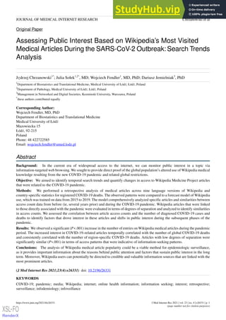 Original Paper
Assessing Public Interest Based on Wikipedia’s Most Visited
Medical Articles During the SARS-CoV-2 Outbreak:Search Trends
Analysis
Jędrzej Chrzanowski1*
; Julia Sołek1,2*
, MD; Wojciech Fendler1
, MD, PhD; Dariusz Jemielniak3
, PhD
1
Department of Biostatistics and Translational Medicine, Medical University of Łódź, Łódź, Poland
2
Department of Pathology, Medical University of Łódź, Łódź, Poland
3
Management in Networked and Digital Societies, Kozminski University, Warszawa, Poland
*
these authors contributed equally
Corresponding Author:
Wojciech Fendler, MD, PhD
Department of Biostatistics and Translational Medicine
Medical University of Łódź
Mazowiecka 15
Łódź, 92-215
Poland
Phone: 48 422722585
Email: wojciech.fendler@umed.lodz.pl
Abstract
Background: In the current era of widespread access to the internet, we can monitor public interest in a topic via
information-targeted web browsing. We sought to provide direct proof of the global population’s altered use of Wikipedia medical
knowledge resulting from the new COVID-19 pandemic and related global restrictions.
Objective: We aimed to identify temporal search trends and quantify changes in access to Wikipedia Medicine Project articles
that were related to the COVID-19 pandemic.
Methods: We performed a retrospective analysis of medical articles across nine language versions of Wikipedia and
country-specific statistics for registered COVID-19 deaths. The observed patterns were compared to a forecast model of Wikipedia
use, which was trained on data from 2015 to 2019. The model comprehensively analyzed specific articles and similarities between
access count data from before (ie, several years prior) and during the COVID-19 pandemic. Wikipedia articles that were linked
to those directly associated with the pandemic were evaluated in terms of degrees of separation and analyzed to identify similarities
in access counts. We assessed the correlation between article access counts and the number of diagnosed COVID-19 cases and
deaths to identify factors that drove interest in these articles and shifts in public interest during the subsequent phases of the
pandemic.
Results: We observed a significant (P<.001) increase in the number of entries on Wikipedia medical articles during the pandemic
period. The increased interest in COVID-19–related articles temporally correlated with the number of global COVID-19 deaths
and consistently correlated with the number of region-specific COVID-19 deaths. Articles with low degrees of separation were
significantly similar (P<.001) in terms of access patterns that were indicative of information-seeking patterns.
Conclusions: The analysis of Wikipedia medical article popularity could be a viable method for epidemiologic surveillance,
as it provides important information about the reasons behind public attention and factors that sustain public interest in the long
term. Moreover, Wikipedia users can potentially be directed to credible and valuable information sources that are linked with the
most prominent articles.
(J Med Internet Res 2021;23(4):e26331) doi: 10.2196/26331
KEYWORDS
COVID-19; pandemic; media; Wikipedia; internet; online health information; information seeking; interest; retrospective;
surveillance; infodemiology; infoveillance
J Med Internet Res 2021 | vol. 23 | iss. 4 | e26331 | p. 1
https://www.jmir.org/2021/4/e26331
(page number not for citation purposes)
Chrzanowski et al
JOURNAL OF MEDICAL INTERNET RESEARCH
XSL•FO
RenderX
 