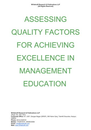 Writekraft Research & Publications LLP
(All Rights Reserved)
ASSESSING
QUALITY FACTORS
FOR ACHIEVING
EXCELLENCE IN
MANAGEMENT
EDUCATION
Writekraft Research & Publications LLP
(Regd. No. AAI-1261)
Corporate Office: 67, UGF, Ganges Nagar (SRGP), 365 Hairis Ganj, Tatmill Chauraha, Kanpur,
208004
Phone: 0512-2328181
Mobile: 7753818181, 9838033084
Email: info@writekraft.com
Web: www.writekraft.com
 