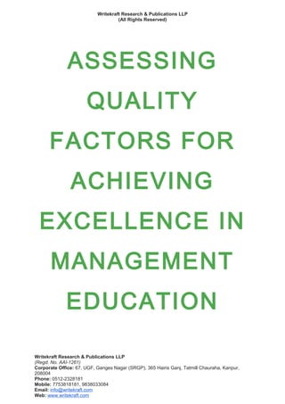 Writekraft Research & Publications LLP
(All Rights Reserved)
ASSESSING
QUALITY
FACTORS FOR
ACHIEVING
EXCELLENCE IN
MANAGEMENT
EDUCATION
Writekraft Research & Publications LLP
(Regd. No. AAI-1261)
Corporate Office: 67, UGF, Ganges Nagar (SRGP), 365 Hairis Ganj, Tatmill Chauraha, Kanpur,
208004
Phone: 0512-2328181
Mobile: 7753818181, 9838033084
Email: info@writekraft.com
Web: www.writekraft.com
 