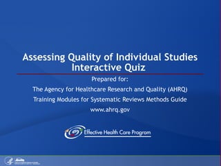 Assessing Quality of Individual Studies Interactive Quiz  Prepared for: The Agency for Healthcare Research and Quality (AHRQ) Training Modules for Systematic Reviews Methods Guide www.ahrq.gov 