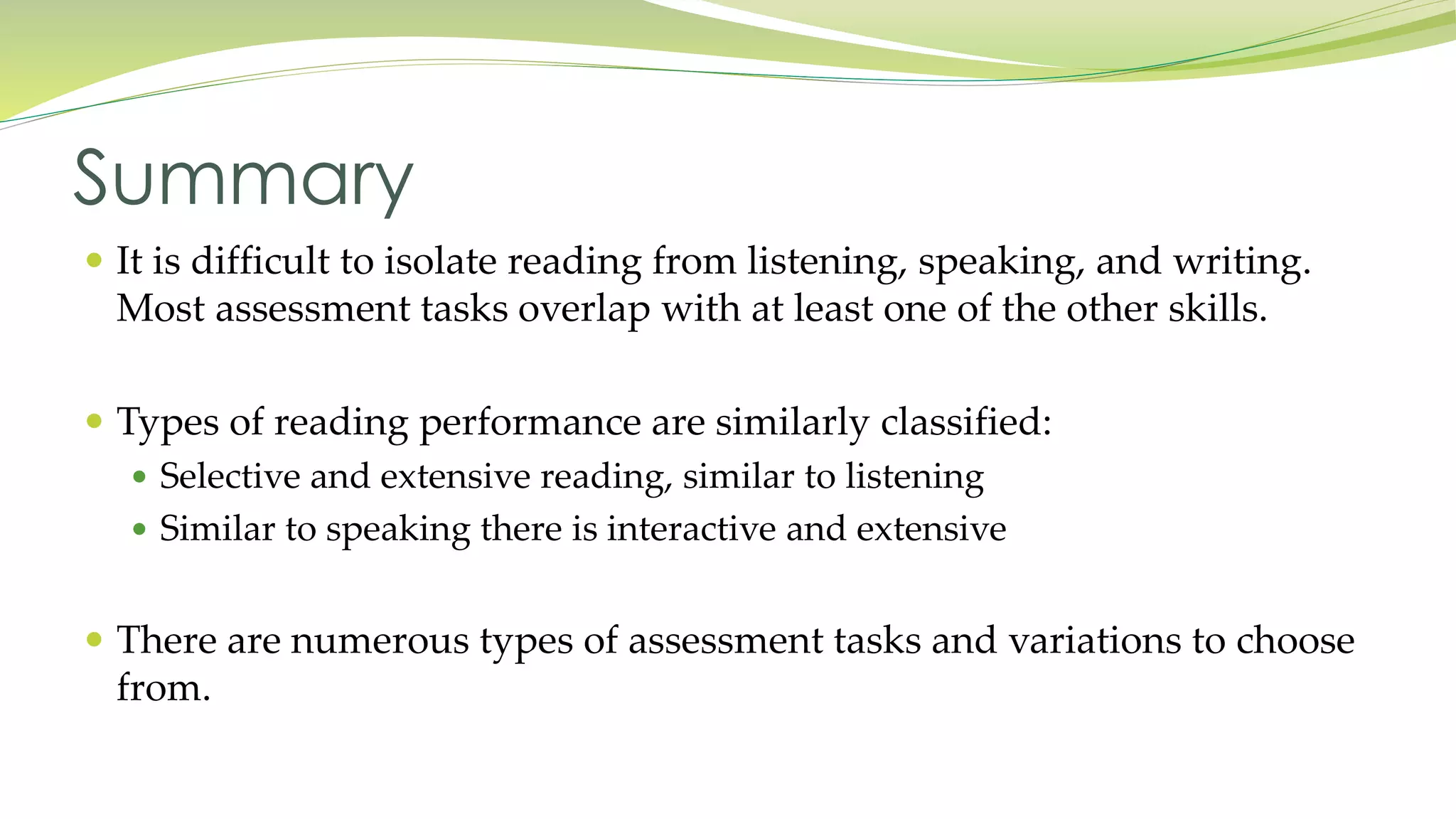 Summary 
 It is difficult to isolate reading from listening, speaking, and writing. 
Most assessment tasks overlap with at least one of the other skills. 
 Types of reading performance are similarly classified: 
 Selective and extensive reading, similar to listening 
 Similar to speaking there is interactive and extensive 
 There are numerous types of assessment tasks and variations to choose 
from. 
 