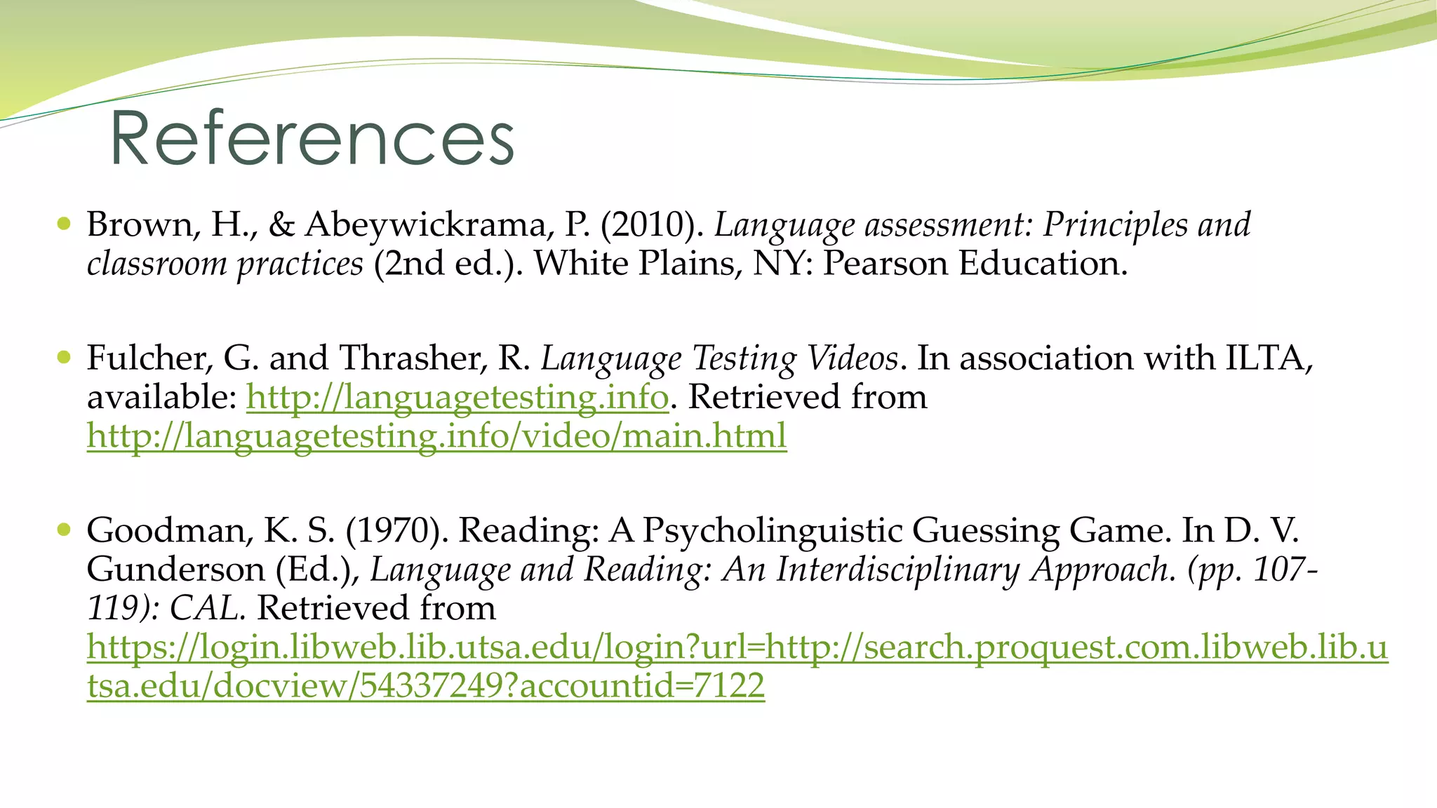 References 
 Brown, H., & Abeywickrama, P. (2010). Language assessment: Principles and 
classroom practices (2nd ed.). White Plains, NY: Pearson Education. 
 Fulcher, G. and Thrasher, R. Language Testing Videos. In association with ILTA, 
available: http://languagetesting.info. Retrieved from 
http://languagetesting.info/video/main.html 
 Goodman, K. S. (1970). Reading: A Psycholinguistic Guessing Game. In D. V. 
Gunderson (Ed.), Language and Reading: An Interdisciplinary Approach. (pp. 107- 
119): CAL. Retrieved from 
https://login.libweb.lib.utsa.edu/login?url=http://search.proquest.com.libweb.lib.u 
tsa.edu/docview/54337249?accountid=7122 
