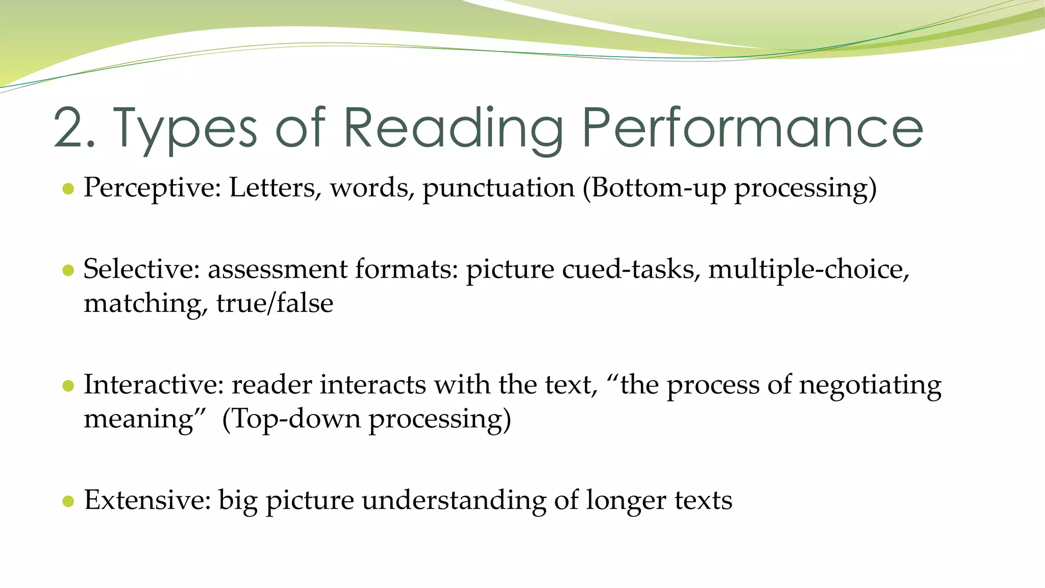 2. Types of Reading Performance 
● Perceptive: Letters, words, punctuation (Bottom-up processing) 
● Selective: assessment formats: picture cued-tasks, multiple-choice, 
matching, true/false 
● Interactive: reader interacts with the text, “the process of negotiating 
meaning” (Top-down processing) 
● Extensive: big picture understanding of longer texts 
 