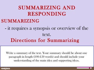 SUMMARIZING AND
RESPONDING
SUMMARIZING
- it requires a synopsis or overview of the
text.
Write a summary of the text. Your summary should be about one
paragraph in length (100-150 words) and should include your
understanding of the main idea and supporting ideas.
Directions for Summarizing
 