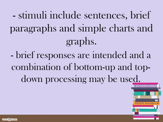- stimuli include sentences, brief
paragraphs and simple charts and
graphs.
- brief responses are intended and a
combination of bottom-up and top-
down processing may be used.
 