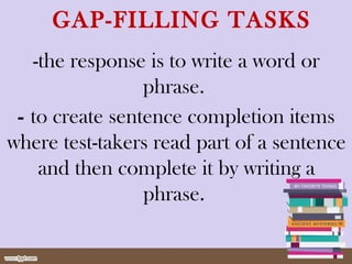 GAP-FILLING TASKS
-the response is to write a word or
phrase.
- to create sentence completion items
where test-takers read part of a sentence
and then complete it by writing a
phrase.
 
