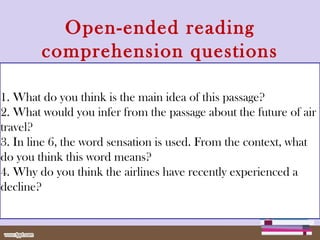 Open-ended reading
comprehension questions
1. What do you think is the main idea of this passage?
2. What would you infer from the passage about the future of air
travel?
3. In line 6, the word sensation is used. From the context, what
do you think this word means?
4. Why do you think the airlines have recently experienced a
decline?
 