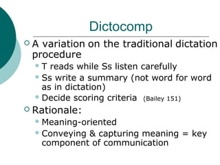 Dictocomp
 A variation on the traditional dictation
procedure
T reads while Ss listen carefully
Ss write a summary (not word for word
as in dictation)
Decide scoring criteria (Bailey 151)
 Rationale:
Meaning-oriented
Conveying & capturing meaning = key
component of communication
 
