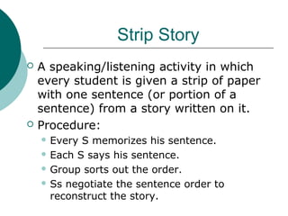 Strip Story
 A speaking/listening activity in which
every student is given a strip of paper
with one sentence (or portion of a
sentence) from a story written on it.
 Procedure:
 Every S memorizes his sentence.
 Each S says his sentence.
 Group sorts out the order.
 Ss negotiate the sentence order to
reconstruct the story.
 