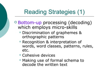 Reading Strategies (1)
 Bottom-up processing (decoding)
which employs micro-skills
Discrimination of graphemes &
orthographic patterns
Recognition & interpretation of
words, word classes, patterns, rules,
etc.
Cohesive devices
Making use of formal schema to
decode the written text
 