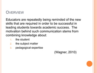 OVERVIEW
Educators are repeatedly being reminded of the new
skills that are required in order to be successful in
leading students towards academic success. The
motivation behind such communication stems from
combining knowledge about:
  1.   the student
  2.   the subject matter
  3.   pedagogical expertise
                                  (Wagner, 2010)
 