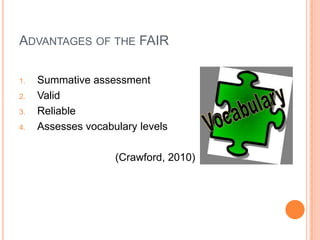 ADVANTAGES OF THE FAIR

1.   Summative assessment
2.   Valid
3.   Reliable
4.   Assesses vocabulary levels

                    (Crawford, 2010)
 