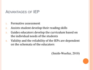 ADVANTAGES OF IEP

1.   Formative assessment
2.   Assists student develop their reading skills
3.   Guides educators develop the curriculum based on
     the individual needs of the students
4.   Validity and the reliability of the IEPs are dependent
     on the schemata of the educators

                                    (Smith-Woofter, 2010)
 