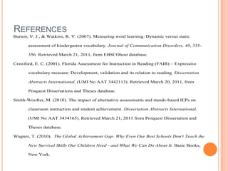 Assessing Reading     1
REFERENCES
Burton, V. J., & Watkins, R. V. (2007). Measuring word learning: Dynamic versus static

       assessment of kindergarten vocabulary. Journal of Communication Disorders, 40, 335-

       356. Retrieved March 21, 2011, from EBSCOhost database.

Crawford, E. C. (2001). Florida Assessment for Instruction in Reading (FAIR) – Expressive

       vocabulary measure: Development, validation and its relation to reading. Dissertation

       Abstracts International, (UMI No AAT 3442113). Retrieved March 20, 2011, from

       Proquest Dissertations and Theses database.

Smith-Woofter, M. (2010). The impact of alternative assessments and stands-based IEPs on

       classroom instruction and student achievement. Dissertation Abstracts International,

       (UMI No AAT 3434165). Retrieved March 21, 2011 from Proquest Dissertation and

       Theses database.

Wagner, T. (2010). The Global Achievement Gap: Why Even Our Best Schools Don't Teach the

       New Survival Skills Our Children Need - and What We Can Do About It. Basic Books,

       New York.
 