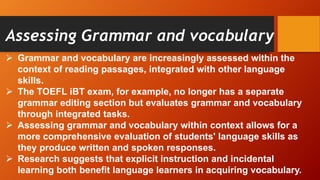 Assessing Grammar and vocabulary
 Grammar and vocabulary are increasingly assessed within the
context of reading passages, integrated with other language
skills.
 The TOEFL iBT exam, for example, no longer has a separate
grammar editing section but evaluates grammar and vocabulary
through integrated tasks.
 Assessing grammar and vocabulary within context allows for a
more comprehensive evaluation of students' language skills as
they produce written and spoken responses.
 Research suggests that explicit instruction and incidental
learning both benefit language learners in acquiring vocabulary.
 