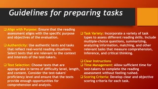 Guidelines for preparing tasks
 Align with Purpose: Ensure that the reading
assessment aligns with the specific purpose
and objectives of the evaluation.
 Authenticity: Use authentic texts and tasks
that reflect real-world reading situations.
Select texts that are relevant to the context
and interests of the test-takers.
 Text Selection: Choose texts that are
appropriate in terms of difficulty level, length,
and content. Consider the test-takers'
proficiency level and ensure that the texts
provide enough opportunities for
comprehension and analysis.
 Task Variety: Incorporate a variety of task
types to assess different reading skills. Include
multiple-choice questions, summarizing,
analyzing information, matching, and other
relevant tasks that measure comprehension,
inference, and critical thinking.
 Clear Instructions
 Time Management: Allow sufficient time for
test-takers to complete the reading
assessment without feeling rushed.
 Scoring Criteria: Develop clear and objective
scoring criteria for each task.
 