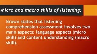 Brown states that listening
comprehension assessment involves two
main aspects: language aspects (micro
skill) and content understanding (macro
skill).
Micro and macro skills of listening:
 
