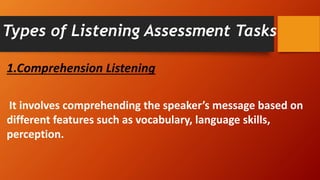 Types of Listening Assessment Tasks
1.Comprehension Listening
It involves comprehending the speaker’s message based on
different features such as vocabulary, language skills,
perception.
 