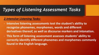 2.Intensive Listening Tasks:
- Intensive listening assessments test the student’s ability to
recognize phonemes, morphemes, words and different
derivatives thereof, as well as discourse markers and intonation.
- This form of listening assessment assesses students’ ability to
correctly identify different phonemes and morphemes commonly
found in the English language.
Types of Listening Assessment Tasks
 