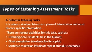 4- Selective Listening Tasks
It is when a student listens to a piece of information and must
discern specific information.
There are several activities for this task, such as:
• Listening cloze (students fill in the blanks);
• Chart completion (students feel in a grid);
• Sentence repetition (students repeat stimulus sentence).
Types of Listening Assessment Tasks
 