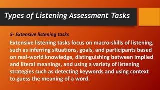 5- Extensive listening tasks
Extensive listening tasks focus on macro-skills of listening,
such as inferring situations, goals, and participants based
on real-world knowledge, distinguishing between implied
and literal meanings, and using a variety of listening
strategies such as detecting keywords and using context
to guess the meaning of a word.
Types of Listening Assessment Tasks
 