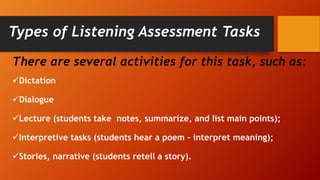 Types of Listening Assessment Tasks
There are several activities for this task, such as:
Dictation
Dialogue
Lecture (students take notes, summarize, and list main points);
Interpretive tasks (students hear a poem – interpret meaning);
Stories, narrative (students retell a story).
 
