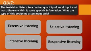 QUIZ:
Extensive listening
Intensive listening Responsive listening
Selective listening
The test-taker listens to a limited quantity of aural input and
must discern within it some specific information. What the
type of this designing assessment task?
 
