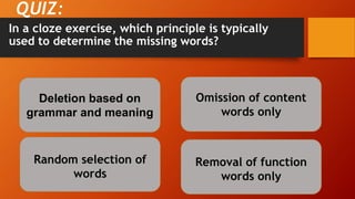 In a cloze exercise, which principle is typically
used to determine the missing words?
QUIZ:
Deletion based on
grammar and meaning
Random selection of
words
Removal of function
words only
Omission of content
words only
 