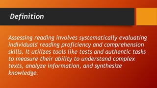 Definition
Assessing reading involves systematically evaluating
individuals' reading proficiency and comprehension
skills. It utilizes tools like tests and authentic tasks
to measure their ability to understand complex
texts, analyze information, and synthesize
knowledge.
 