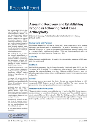 Research Report


                                        Assessing Recovery and Establishing
DM Kennedy, BScPT, MSc, is Man-
                                        Prognosis Following Total Knee
ager of Program Development, Hol-
land Orthopaedic & Arthritic Cen-
                                        Arthroplasty
tre, Sunnybrook Health Sciences
Centre, 43 Wellesley St E, Toronto,
                                        Deborah M Kennedy, Paul W Stratford, Daniel L Riddle, Steven E Hanna,
Ontario, Canada M4Y 1H1. She also       Jeffrey D Gollish
is Instructor, Department of Physi-
cal Therapy, University of Toronto,
and Part-time Assistant Clinical Pro-   Background and Purpose
fessor, School of Rehabilitation Sci-   Information about expected rate of change after arthroplasty is critical for making
ence, McMaster University, Hamil-
ton, Ontario, Canada. Address all
                                        prognostic decisions related to rehabilitation. The goals of this study were: (1) to
correspondence to Ms Kennedy at:        describe the pattern of change in lower-extremity functional status of patients over
d.kennedy@utoronto.ca.                  a 1-year period after total knee arthroplasty (TKA) and (2) to describe the effect of
PW Stratford, PT, MSc, is Profes-
                                        preoperative functional status on change over time.
sor, School of Rehabilitation Sci-
ence, and Associate Member, De-         Subjects
partment of Clinical Epidemiology       Eighty-four patients (44 female, 40 male) with osteoarthritis, mean age of 66 years
and Biostatistics, McMaster Uni-
versity, and Scientiﬁc Afﬁliate, De-
                                        (SD 9), participated.
partment of Surgery, Sunnybrook
Health Sciences Centre.                 Methods
DL Riddle, PT, PhD, FAPTA, is Otto      Repeated measurements for the Lower Extremity Functional Scale (LEFS) and the
D Payton Professor, Department          Six-Minute Walk Test (6MWT) were taken over a 1-year period. Data were plotted to
of Physical Therapy, Virginia Com-      examine the pattern of change over time. Different models of recovery were ex-
monwealth University, Medical
                                        plored using nonlinear mixed-effects modeling that accounted for preoperative status
College of Virginia Campus, Rich-
mond, Va.                               and gender.
SE Hanna, PhD, is Associate Pro-        Results
fessor, Department of Clinical Ep-
idemiology and Biostatistics and        Growth curves were generated that depict the rate and amount of change in LEFS
School of Rehabilitation Science,       scores and 6MWT distances up to 1 year following TKA. The curves account for
McMaster University.                    preoperative status and gender differences across participants.
JD Gollish, BASc, MD, FRCSC, is
Medical Director, Holland Ortho-        Discussion and Conclusion
paedic & Arthritic Centre, Sunny-       The greatest improvement occurred in the ﬁrst 12 weeks after TKA. Slower improve-
brook Health Sciences Centre, and
Assistant Professor, Department of
                                        ment continued to occur from 12 weeks to 26 weeks after TKA, and little improve-
Surgery, Faculty of Medicine, Uni-      ment occurred beyond 26 weeks after TKA. The ﬁndings can be used by physical
versity of Toronto.                     therapists to make prognostic judgments related to the expected rate of improvement
[Kennedy DM, Stratford PW, Rid-
                                        following TKA and the total amount of improvement that may be expected.
dle DL, et al. Assessing recovery
and establishing prognosis follow-
ing total knee arthroplasty. Phys
Ther. 2008;88:22–32.]

© 2008 American Physical Therapy
Association


         Post a Rapid Response or
         ﬁnd The Bottom Line:
         www.ptjournal.org

22   f   Physical Therapy     Volume 88    Number 1                                                              January 2008
 