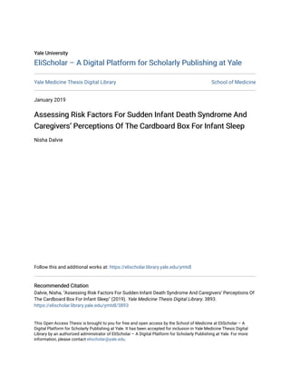 Yale University
Yale University
EliScholar – A Digital Platform for Scholarly Publishing at Yale
EliScholar – A Digital Platform for Scholarly Publishing at Yale
Yale Medicine Thesis Digital Library School of Medicine
January 2019
Assessing Risk Factors For Sudden Infant Death Syndrome And
Assessing Risk Factors For Sudden Infant Death Syndrome And
Caregivers’ Perceptions Of The Cardboard Box For Infant Sleep
Caregivers’ Perceptions Of The Cardboard Box For Infant Sleep
Nisha Dalvie
Follow this and additional works at: https://elischolar.library.yale.edu/ymtdl
Recommended Citation
Recommended Citation
Dalvie, Nisha, "Assessing Risk Factors For Sudden Infant Death Syndrome And Caregivers’ Perceptions Of
The Cardboard Box For Infant Sleep" (2019). Yale Medicine Thesis Digital Library. 3893.
https://elischolar.library.yale.edu/ymtdl/3893
This Open Access Thesis is brought to you for free and open access by the School of Medicine at EliScholar – A
Digital Platform for Scholarly Publishing at Yale. It has been accepted for inclusion in Yale Medicine Thesis Digital
Library by an authorized administrator of EliScholar – A Digital Platform for Scholarly Publishing at Yale. For more
information, please contact elischolar@yale.edu.
 