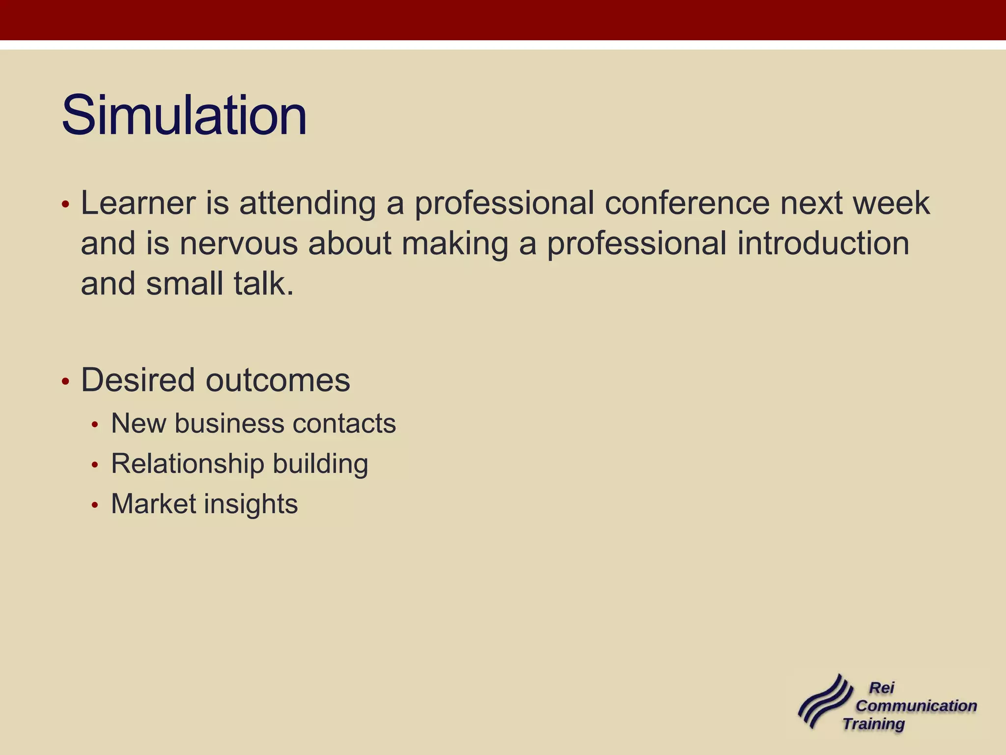 Simulation
• Learner is attending a professional conference next week

and is nervous about making a professional introduction
and small talk.
• Desired outcomes
• New business contacts
• Relationship building
• Market insights

 