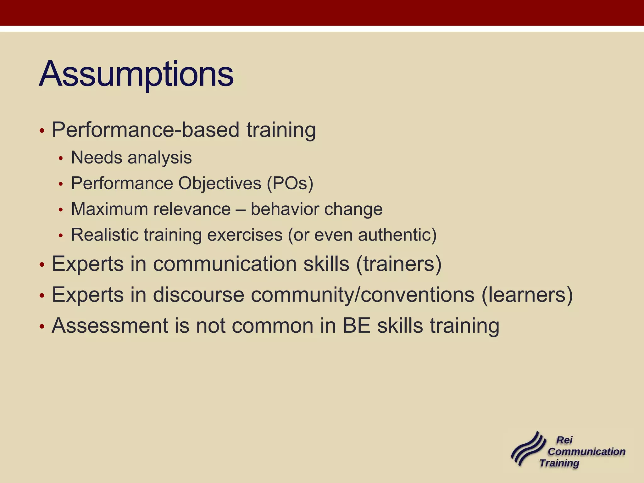 Assumptions
• Performance-based training
• Needs analysis
• Performance Objectives (POs)
• Maximum relevance – behavior change
• Realistic training exercises (or even authentic)
• Experts in communication skills (trainers)
• Experts in discourse community/conventions (learners)
• Assessment is not common in BE skills training

 