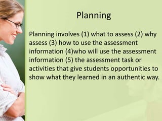 Planning
Planning involves (1) what to assess (2) why
assess (3) how to use the assessment
information (4)who will use the assessment
information (5) the assessment task or
activities that give students opportunities to
show what they learned in an authentic way.
 