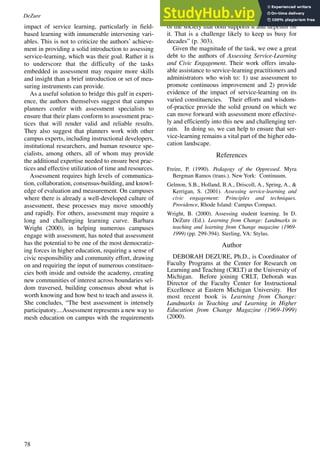 78
impact of service learning, particularly in field-
based learning with innumerable intervening vari-
ables. This is not to criticize the authors’ achieve-
ment in providing a solid introduction to assessing
service-learning, which was their goal. Rather it is
to underscore that the difficulty of the tasks
embedded in assessment may require more skills
and insight than a brief introduction or set of mea-
suring instruments can provide.
As a useful solution to bridge this gulf in experi-
ence, the authors themselves suggest that campus
planners confer with assessment specialists to
ensure that their plans conform to assessment prac-
tices that will render valid and reliable results.
They also suggest that planners work with other
campus experts, including instructional developers,
institutional researchers, and human resource spe-
cialists, among others, all of whom may provide
the additional expertise needed to ensure best prac-
tices and effective utilization of time and resources.
Assessment requires high levels of communica-
tion, collaboration, consensus-building, and knowl-
edge of evaluation and measurement. On campuses
where there is already a well-developed culture of
assessment, these processes may move smoothly
and rapidly. For others, assessment may require a
long and challenging learning curve. Barbara
Wright (2000), in helping numerous campuses
engage with assessment, has noted that assessment
has the potential to be one of the most democratiz-
ing forces in higher education, requiring a sense of
civic responsibility and community effort, drawing
on and requiring the input of numerous constituen-
cies both inside and outside the academy, creating
new communities of interest across boundaries sel-
dom traversed, building consensus about what is
worth knowing and how best to teach and assess it.
She concludes, “The best assessment is intensely
participatory....Assessment represents a new way to
mesh education on campus with the requirements
of the society that both supports it and depends on
it. That is a challenge likely to keep us busy for
decades” (p. 303).
Given the magnitude of the task, we owe a great
debt to the authors of Assessing Service-Learning
and Civic Engagement. Their work offers invalu-
able assistance to service-learning practitioners and
administrators who wish to: 1) use assessment to
promote continuous improvement and 2) provide
evidence of the impact of service-learning on its
varied constituencies. Their efforts and wisdom-
of-practice provide the solid ground on which we
can move forward with assessment more effective-
ly and efficiently into this new and challenging ter-
rain. In doing so, we can help to ensure that ser-
vice-learning remains a vital part of the higher edu-
cation landscape.
References
Freire, P. (1990). Pedagogy of the Oppressed. Myra
Bergman Ramos (trans.). New York: Continuum.
Gelmon, S.B., Holland, B.A., Driscoll, A., Spring, A., &
Kerrigan, S. (2001). Assessing service-learning and
civic engagement: Principles and techniques.
Providence, Rhode Island: Campus Compact.
Wright, B. (2000). Assessing student learning. In D.
DeZure (Ed.). Learning from Change: Landmarks in
teaching and learning from Change magazine (1969-
1999) (pp. 299-394). Sterling, VA: Stylus.
Author
DEBORAH DEZURE, Ph.D., is Coordinator of
Faculty Programs at the Center for Research on
Learning and Teaching (CRLT) at the University of
Michigan. Before joining CRLT, Deborah was
Director of the Faculty Center for Instructional
Excellence at Eastern Michigan University. Her
most recent book is Learning from Change:
Landmarks in Teaching and Learning in Higher
Education from Change Magazine (1969-1999)
(2000).
DeZure
 