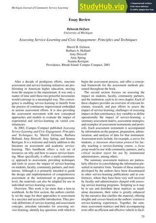 75
After a decade of prodigious efforts, outcome
assessment and service-learning initiatives are pro-
liferating in American higher education, moving
from the margins to the mainstream. It was only a
matter of time until these two powerful movements
would converge in a meaningful way. This conver-
gence is enabling service-learning to benefit from
the process of continuous improvement embedded
in serious assessment efforts. It is also providing
the assessment movement with new conceptual
approaches and models to evaluate the impact of
experiential and service-learning on varied con-
stituencies.
In 2001, Campus Compact published Assessing
Service-Learning and Civic Engagement: Principles
and Techniques by Sherril Gelmon, Barbara
Holland, Amy Driscoll, Amy Spring, and Seanna
Kerrigan. It is a welcome and timely addition to the
literature on assessment and academic service-
learning. This handbook offers a rich set of
resources on why and how to assess service-learn-
ing. More specifically, it offers a multi-constituen-
cy approach to assessment, providing techniques
and tools to assess the impact of service-learning
on students, faculty, community partners, and insti-
tutions. Although it is primarily intended to guide
the design and implementation of comprehensive
assessment at the institutional or programmatic
level, the materials can also be adapted for use in
individual service-learning courses.
Overview. This work is far more than a how-to
workbook. In the first section, the authors careful-
ly set the stage for their approaches to assessment
in a succinct and accessible introduction. They pro-
vide definitions of service-learning and assessment
concepts, articulate rationales for assessing ser-
vice-learning, identify key questions with which to
begin the assessment process, and offer a concep-
tual framework for the assessment methods pre-
sented throughout the book.
The second section focuses on assessing the
impact on students, faculty, community partners,
and the institution, each in its own chapter. Each of
these chapters provides an overview of relevant lit-
erature, research, and past efforts to assess the
impact of service-learning; challenges of assessing
impact on that constituency; key variables to define
operationally the impact of service-learning; a
summary assessment matrix; assessment strategies;
and examples of assessment instruments and proto-
cols. Each assessment instrument is accompanied
by information on the purpose, preparation, admin-
istration, and analysis of data for that instrument.
Assessment tools include, for example, a survey for
students, a classroom observation protocol for fac-
ulty teaching a service-learning course, a focus
group model to use with community partners, and a
critical incident report for use by institutional
administrators, among others.
The summary assessment matrices are particu-
larly effective in consolidating the information pre-
sented in narrative form. Variants of these matrices
developed by the authors have been disseminated
in other service-learning publications and at con-
ferences, where they have been very well received
by faculty and administrators charged with assess-
ing service-learning programs. Tempting as it may
be to use and distribute these matrices as stand-
alone documents, their value is greatly enhanced
by the narrative that clarifies the material, offering
insights and caveats based on the authors’extensive
service-learning experiences. Together, the sum-
mary assessment matrices and their accompanying
texts offer an efficient and effective vehicle to facil-
Michigan Journal of Community Service Learning Spring 2002, pp. 75-78
Essay Review
Deborah DeZure
University of Michigan
Assessing Service-Learning and Civic Engagement: Principles and Techniques
Sherril B. Gelmon
Barbara A. Holland
Amy Driscoll
Amy Spring
Seanna Kerrigan
Providence, Rhode Island: Campus Compact, 2001
 