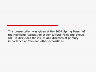 This presentation was given at the 2007 Spring Forum of the Maryland Association of Agricultural Fairs and Shows, Inc.  It discusses the issues and diseases of primary importance at fairs and other expositions. 