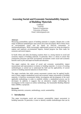 Assessing Social and Economic Sustainability Impacts
of Building Materials
J Gibberd1,2
1
GAUGE
2
School of Architecture
University of Pretoria
Email: itshose@gmail.com

Abstract:
Measuring sustainability aspects of building materials is complex. Despite this a wide
range of different methodologies and systems have been developed. Most of these focus
on environmental issues and are based on lifecycle assessment, or
similarmethodologies. While increasingly sophisticated systems are being developed to
capture and represent environmental impacts, limited progress has been made for
economic and social impacts.
In South Africa and other developing countries there is a strong interest in social and
economic impacts of building materials. In particular, there is a desire to ensure that
construction processes and built environment investments create social and economic
benefits such as jobs and improved health and education.
This paper explores the nature of social and economic sustainability impact
measurement and representation in relation to building materials. A review of existing
methodologies is carried out to understand the field and the applicability of current
systems to building material industries in South Africa.
The paper concludes that while current assessment systems may be applied locally,
none of these support standardised social and economic impact assessments of building
materials. It therefore recommends further investigation and development of the most
applicable methodology in order to establish whether a standardised process can be
developed. In addition, it suggests that an alternative simpler methodology be
investigated. In this respect an outline methodology, the Sustainable Building Material
Index (SBMI), is proposed.
Keywords:
Building materials, economic, methodology, social, sustainability

1

Introduction

This paper investigates social and economic sustainability impact assessment in
building materials. In particular, it aims to identify suitable methodologies that can be

 