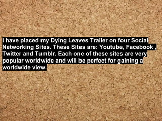 I have placed my Dying Leaves Trailer on four Social
Networking Sites. These Sites are: Youtube, Facebook ,
Twitter and Tumblr. Each one of these sites are very
popular worldwide and will be perfect for gaining a
worldwide view.
 