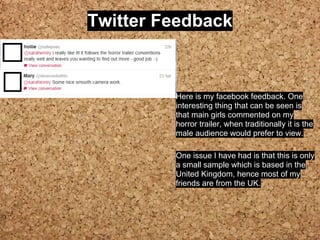 Twitter Feedback
Here is my facebook feedback. One
interesting thing that can be seen is
that main girls commented on my
horror trailer, when traditionally it is the
male audience would prefer to view.
One issue I have had is that this is only
a small sample which is based in the
United Kingdom, hence most of my
friends are from the UK.
 