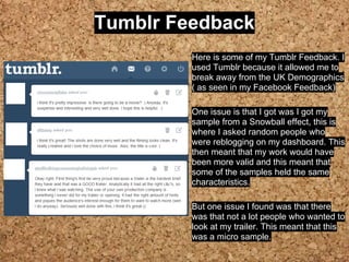 Tumblr Feedback
Here is some of my Tumblr Feedback. I
used Tumblr because it allowed me to
break away from the UK Demographics
( as seen in my Facebook Feedback)
One issue is that I got was I got my
sample from a Snowball effect, this is
where I asked random people who
were reblogging on my dashboard. This
then meant that my work would have
been more valid and this meant that
some of the samples held the same
characteristics.
But one issue I found was that there
was that not a lot people who wanted to
look at my trailer. This meant that this
was a micro sample.
 