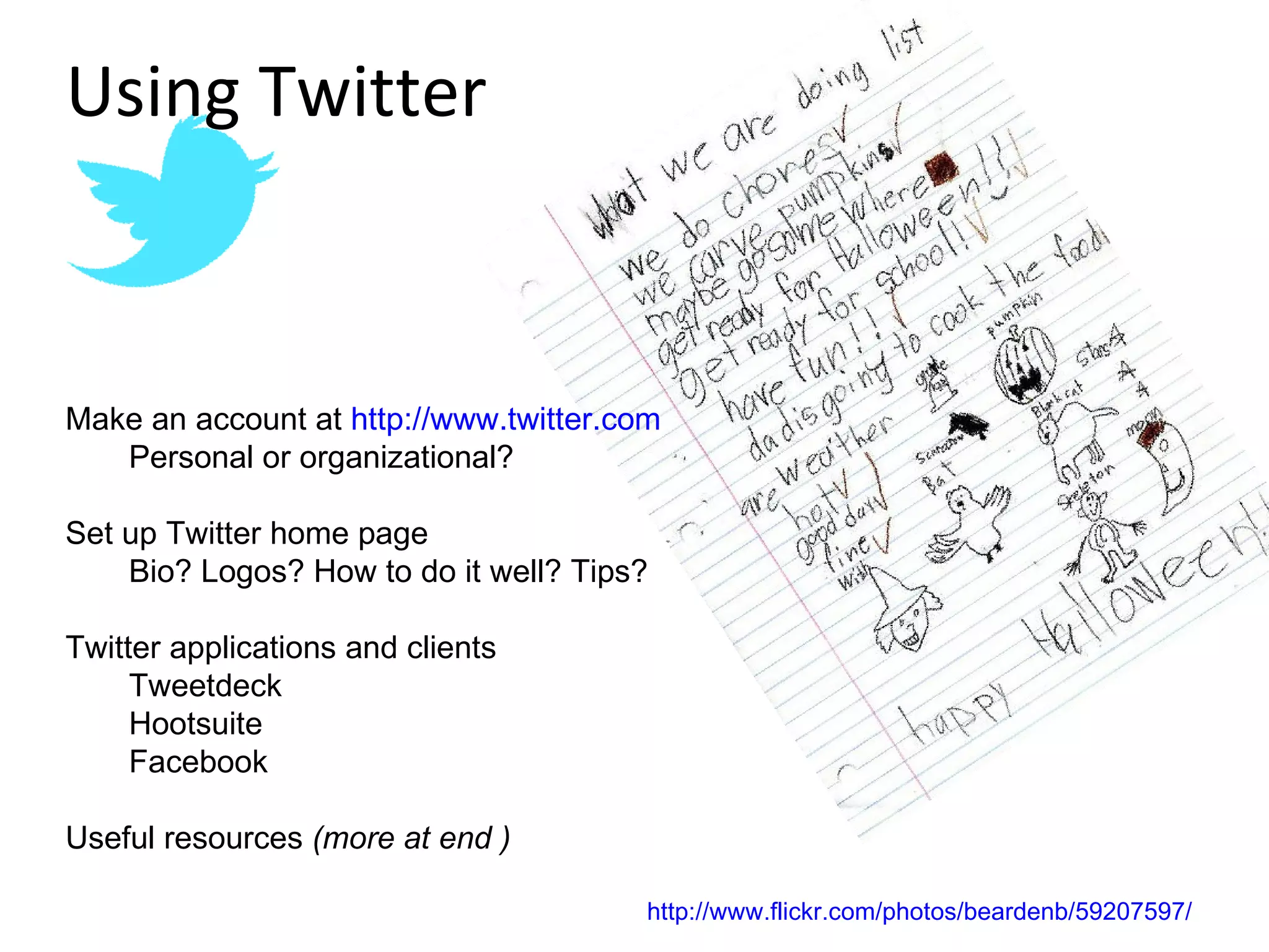 Make an account at  http://www.twitter.com Personal or organizational? Set up Twitter home page  Bio? Logos? How to do it well? Tips? Twitter applications and clients Tweetdeck Hootsuite Facebook Useful resources  (more at end ) Using Twitter http://www.flickr.com/photos/beardenb/59207597/ 